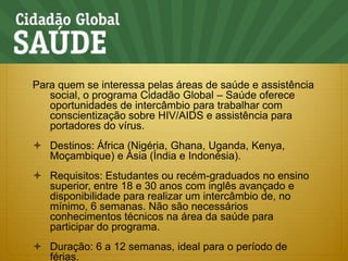 Para quem se interessa pelas áreas de saúde e assistência social, o programa Cidadão Global – Saúde oferece oportunidades de intercâmbio para trabalhar com conscientização sobre HIV/AIDS e assistência para portadores do vírus.Destinos: África (Nigéria, Ghana, Uganda, Kenya, Moçambique) e Ásia (Índia e Indonésia).Requisitos: Estudantes ou recém-graduados no ensino superior, entre 18 e 30 anos com inglês avançado e disponibilidade para realizar um intercâmbio de, no mínimo, 6 semanas. Não são necessários conhecimentos técnicos na área da saúde para participar do programa.Duração: 6 a 12 semanas, ideal para o período de férias.