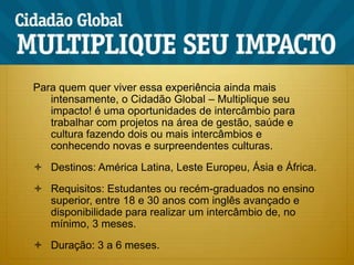 Para quem quer viver essa experiência ainda mais intensamente, o Cidadão Global – Multiplique seu impacto! é uma oportunidades de intercâmbio para trabalhar com projetos na área de gestão, saúde e cultura fazendo dois ou mais intercâmbios e conhecendo novas e surpreendentes culturas.Destinos: América Latina, Leste Europeu, Ásia e África.Requisitos: Estudantes ou recém-graduados no ensino superior, entre 18 e 30 anos com inglês avançado e disponibilidade para realizar um intercâmbio de, no mínimo, 3 meses.Duração: 3 a 6 meses.