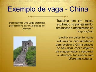 Exemplo de vaga - ChinaTrabalhar   em   um   museu auxiliando no planejamento, divulgação e organização de exposições;auxiliar em salas de  aulas  culturais ou  criar atividades que revelem a China através do seu olhar, com o objetivo de engajar todos e despertar o interesse dos alunos para diferentes culturas.Descrição de uma vaga oferecida peloescritório da Universidade de Xiamen: