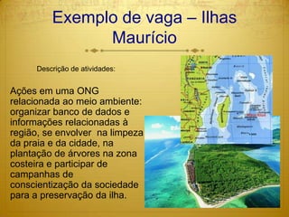 Exemplo de vaga – Ilhas MaurícioDescrição de atividades:Ações em uma ONG relacionada ao meio ambiente:  organizar banco de dados e informações relacionadas à região, se envolver  na limpeza da praia e da cidade, na plantação de árvores na zona costeira e participar de campanhas de conscientização da sociedade para a preservação da ilha.