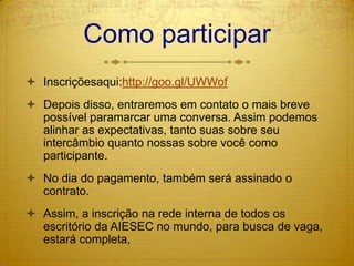 Como participarInscriçõesaqui:http://goo.gl/UWWofDepois disso, entraremos em contato o mais breve possível paramarcar uma conversa. Assim podemos alinhar as expectativas, tanto suas sobre seu intercâmbio quanto nossas sobre você como participante.No dia do pagamento, também será assinado o contrato.Assim, a inscrição na rede interna de todos os escritório da AIESEC no mundo, para busca de vaga, estará completa,