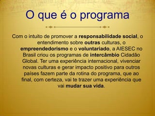 O que é o programaCom o intuito de promover a responsabilidade social, o entendimento sobre outras culturas, o empreendedorismo e o voluntariado, a AIESEC no Brasil criou os programas de intercâmbio Cidadão Global. Ter uma experiência internacional, vivenciar novas culturas e gerar impacto positivo para outros países fazem parte da rotina do programa, que ao final, com certeza, vai te trazer uma experiência que vai mudar sua vida.
