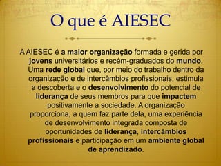 O que é AIESEC  A AIESEC é a maior organização formada e gerida por jovens universitários e recém-graduados do mundo. Uma rede global que, por meio do trabalho dentro da organização e de intercâmbios profissionais, estimula a descoberta e o desenvolvimento do potencial de liderança de seus membros para que impactem positivamente a sociedade. A organização proporciona, a quem faz parte dela, uma experiência de desenvolvimento integrada composta de oportunidades de liderança, intercâmbios profissionais e participação em um ambiente global de aprendizado.