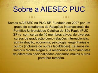Sobre a AIESEC PUCSomos a AIESEC na PUC-SP. Fundada em 2007 por um grupo de estudantes de Relações Internacionais da Pontífice Universidade Católica de São Paulo (PUC-SP) e  com cerca de 40 membros ativos, de diversos cursos de graduação como relações internacionais, administração, economia, psicologia, engenharias e outros (inclusive de outras faculdades). Estamos no Campus Monte Alegre e já recebemos intercambistas de diferentes nacionalidades enviamos muitos outros para fora também.