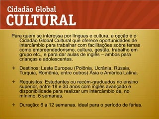 Para quem se interessa por línguas e cultura, a opção é o Cidadão Global Cultural que oferece oportunidades de intercâmbio para trabalhar com facilitações sobre temas como empreendedorismo, cultura, gestão, trabalho em grupo etc., e para dar aulas de inglês – ambos para crianças e adolescentes.Destinos: Leste Europeu (Polônia, Ucrânia, Rússia, Turquia, Romênia, entre outros) Ásia e América Latina.Requisitos: Estudantes ou recém-graduados no ensino superior, entre 18 e 30 anos com inglês avançado e disponibilidade para realizar um intercâmbio de, no mínimo, 6 semanas.Duração: 6 a 12 semanas, ideal para o período de férias.