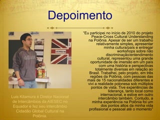 Depoimento“Eu participei no início de 2010 do projeto Peace-Cross Cultural Understanding na Polônia. Apesar de ser um trabalho relativamente simples, apresentar minha cultura/país e entregar workshops sobre não discriminação/entendimento cultural, representou uma grande oportunidade de imersão em um país com uma história e perspectivas totalmente diversas em relação ao Brasil. Trabalhei, pelo projeto, em três regiões da Polônia, com pessoas das mais de 15 nacionalidades diferentes e vivi a realidade polonesa sob múltiplos pontos de vista. Tive experiências de liderança, tanto local como internacional, e estive em outro intercâmbio também. Contudo, a minha experiência na Polônia foi um dos pontos altos da minha vida profissional e pessoal até o momento” Luis Kitamura é Diretor Nacional de Intercâmbios da AIESEC no Equador e fez seu intercâmbio Cidadão Global Cultural na Polônia.