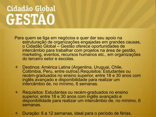 Para quem se liga em negócios e quer dar seu apoio na estruturação de organizações engajadas em grandes causas, o Cidadão Global – Gestão oferece oportunidades de intercâmbio para trabalhar com projetos na área de gestão, marketing, eventos, recursos humanos etc., em organizações do terceiro setor e escolas.Destinos: América Latina (Argentina, Uruguai, Chile, Colômbia, Peru, entre outros).Requisitos: Estudantes ou recém-graduados no ensino superior, entre 18 e 30 anos com inglês avançado e disponibilidade para realizar um intercâmbio de, no mínimo, 6 semanas.Requisitos: Estudantes ou recém-graduados no ensino superior, entre 18 e 30 anos com inglês avançado e disponibilidade para realizar um intercâmbio de, no mínimo, 6 semanas.Duração: 6 a 12 semanas, ideal para o período de férias.