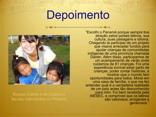 Depoimento“Escolhi o Panamá porque sempre tive atração pelos países latinos, sua cultura, suas paisagens e idioma. Chegando lá participei de um projeto que visava arrecadar fundos para ajudar crianças de comunidades indígenas de uma província chamada Darién. Além disso, participamos de um acampamento de verão onde cuidamos de 81 crianças. Foi uma experiência incrível estar perto de crianças, poder contar histórias, e mostrar que o mundo tem oportunidades para todos. Morei em uma casa de família, o que me fez entender qual é a verdadeira realidade de um país antes tão desconhecido para mim. Fui bem recebida pela AIESEC, e comprovei que os latinos são calorosos, amigáveis e generosos.”Rayssa Estrela é de Goiânia e fez seu intercâmbio no Panamá