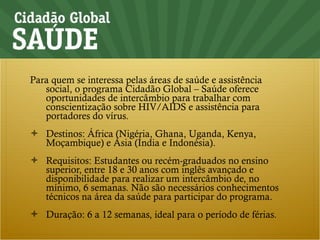 Para quem se interessa pelas áreas de saúde e assistência social, o programa Cidadão Global – Saúde oferece oportunidades de intercâmbio para trabalhar com conscientização sobre HIV/AIDS e assistência para portadores do vírus. Destinos: África (Nigéria, Ghana, Uganda, Kenya, Moçambique) e Ásia (Índia e Indonésia). Requisitos: Estudantes ou recém-graduados no ensino superior, entre 18 e 30 anos com inglês avançado e disponibilidade para realizar um intercâmbio de, no mínimo, 6 semanas. Não são necessários conhecimentos técnicos na área da saúde para participar do programa. Duração: 6 a 12 semanas, ideal para o período de férias. 