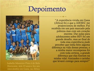 Depoimento “ A experiência vivida em Gana (África) foi o que a AIESEC me proporcionou de melhor. Fui recebida em um país marcado pela pobreza mas com um coração enorme. Dar aulas para adolescentes sobre HIV foi um grande desafio, mas ao final de toda essa experiência pude perceber que tinha feito alguma diferença na vida dessas pessoas, e a minha maior recompensa foi com toda certeza, a grande diferença que elas fizeram na minha vida! Amizades e carinho que levarei comigo para sempre!” Isabella Monteiro Pires é de Belo Horizonte, tem 23 anos e fez seu intercâmbio em Gana, na África 