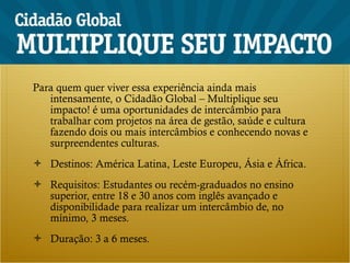 Para quem quer viver essa experiência ainda mais intensamente, o Cidadão Global – Multiplique seu impacto! é uma oportunidades de intercâmbio para trabalhar com projetos na área de gestão, saúde e cultura fazendo dois ou mais intercâmbios e conhecendo novas e surpreendentes culturas. Destinos: América Latina, Leste Europeu, Ásia e África. Requisitos: Estudantes ou recém-graduados no ensino superior, entre 18 e 30 anos com inglês avançado e disponibilidade para realizar um intercâmbio de, no mínimo, 3 meses. Duração: 3 a 6 meses. 