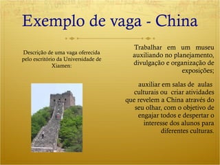 Exemplo de vaga - China Trabalhar  em  um  museu auxiliando no planejamento, divulgação e organização de exposições; auxiliar em salas de  aulas  culturais ou  criar atividades que revelem a China através do seu olhar, com o objetivo de engajar todos e despertar o interesse dos alunos para diferentes culturas. Descrição de uma vaga oferecida pelo escritório da Universidade de Xiamen: 