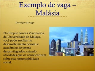 Exemplo de vaga – Malásia No Projeto Jovens Visionários, da Universidade de Malaya, você pode auxiliar no desenvolvimento pessoal e acadêmico de jovens desprivilegiados, criando atividades que os conscientizem sobre sua responsabilidade social. Descrição da vaga: 