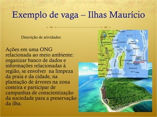 Exemplo de vaga – Ilhas Maurício Ações em uma ONG relacionada ao meio ambiente:  organizar banco de dados e informações relacionadas à região, se envolver  na limpeza da praia e da cidade, na plantação de árvores na zona costeira e participar de campanhas de conscientização da sociedade para a preservação da ilha. Descrição de atividades: 