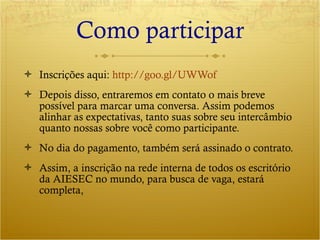 Como participar Inscrições aqui:  http://goo.gl/UWWof Depois disso, entraremos em contato o mais breve possível para marcar uma conversa. Assim podemos alinhar as expectativas, tanto suas sobre seu intercâmbio quanto nossas sobre você como participante. No dia do pagamento, também será assinado o contrato. Assim, a inscrição na rede interna de todos os escritório da AIESEC no mundo, para busca de vaga, estará completa, 