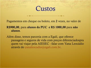 Custos Pagamentos em cheque ou boleto, em  2  vezes, no valor de  R$900,00 , para  alunos da PUC  e R$ 1000,00  para  não alunos . Além disso, temos parceria com a Egali, que oferece passagens e seguros de vida com preços diferenciadospra quem vai viajar pela AIESEC - falar com Yana Leocádio através do  [email_address] . 