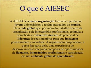 O que é AIESEC  A AIESEC é  a maior organização  formada e gerida por  jovens  universitários e recém-graduados do  mundo . Uma  rede global  que, por meio do trabalho dentro da organização e de intercâmbios profissionais, estimula a descoberta e o  desenvolvimento  do potencial de  liderança  de seus membros para que  impactem  positivamente a sociedade. A organização proporciona, a quem faz parte dela, uma experiência de desenvolvimento integrada composta de oportunidades de  liderança ,  intercâmbios profissionais  e participação em um  ambiente global de aprendizado . 