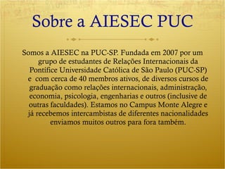 Sobre a AIESEC PUC Somos a AIESEC na PUC-SP. Fundada em 2007 por um grupo de estudantes de Relações Internacionais da Pontífice Universidade Católica de São Paulo (PUC-SP) e  com cerca de 40 membros ativos, de diversos cursos de graduação como relações internacionais, administração, economia, psicologia, engenharias e outros (inclusive de outras faculdades). Estamos no Campus Monte Alegre e já recebemos intercambistas de diferentes nacionalidades enviamos muitos outros para fora também. 