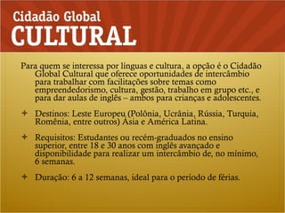 Para quem se interessa por línguas e cultura, a opção é o Cidadão Global Cultural que oferece oportunidades de intercâmbio para trabalhar com facilitações sobre temas como empreendedorismo, cultura, gestão, trabalho em grupo etc., e para dar aulas de inglês – ambos para crianças e adolescentes. Destinos: Leste Europeu (Polônia, Ucrânia, Rússia, Turquia, Romênia, entre outros) Ásia e América Latina. Requisitos: Estudantes ou recém-graduados no ensino superior, entre 18 e 30 anos com inglês avançado e disponibilidade para realizar um intercâmbio de, no mínimo, 6 semanas. Duração: 6 a 12 semanas, ideal para o período de férias. 