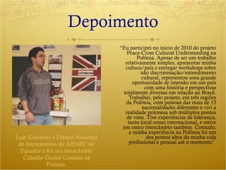 Depoimento “ Eu participei no início de 2010 do projeto Peace-Cross Cultural Understanding na Polônia. Apesar de ser um trabalho relativamente simples, apresentar minha cultura/país e entregar workshops sobre não discriminação/entendimento cultural, representou uma grande oportunidade de imersão em um país com uma história e perspectivas totalmente diversas em relação ao Brasil. Trabalhei, pelo projeto, em três regiões da Polônia, com pessoas das mais de 15 nacionalidades diferentes e vivi a realidade polonesa sob múltiplos pontos de vista. Tive experiências de liderança, tanto local como internacional, e estive em outro intercâmbio também. Contudo, a minha experiência na Polônia foi um dos pontos altos da minha vida profissional e pessoal até o momento”  Luis Kitamura é Diretor Nacional de Intercâmbios da AIESEC no Equador e fez seu intercâmbio Cidadão Global Cultural na Polônia. 