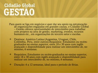 Para quem se liga em negócios e quer dar seu apoio na estruturação de organizações engajadas em grandes causas, o Cidadão Global – Gestão oferece oportunidades de intercâmbio para trabalhar com projetos na área de gestão, marketing, eventos, recursos humanos etc., em organizações do terceiro setor e escolas. Destinos: América Latina (Argentina, Uruguai, Chile, Colômbia, Peru, entre outros).Requisitos: Estudantes ou recém-graduados no ensino superior, entre 18 e 30 anos com inglês avançado e disponibilidade para realizar um intercâmbio de, no mínimo, 6 semanas. Requisitos: Estudantes ou recém-graduados no ensino superior, entre 18 e 30 anos com inglês avançado e disponibilidade para realizar um intercâmbio de, no mínimo, 6 semanas. Duração: 6 a 12 semanas, ideal para o período de férias. 