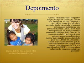 Depoimento “ Escolhi o Panamá porque sempre tive atração pelos países latinos, sua cultura, suas paisagens e idioma. Chegando lá participei de um projeto que visava arrecadar fundos para ajudar crianças de comunidades indígenas de uma província chamada Darién. Além disso, participamos de um acampamento de verão onde cuidamos de 81 crianças. Foi uma experiência incrível estar perto de crianças, poder contar histórias, e mostrar que o mundo tem oportunidades para todos. Morei em uma casa de família, o que me fez entender qual é a verdadeira realidade de um país antes tão desconhecido para mim. Fui bem recebida pela AIESEC, e comprovei que os latinos são calorosos, amigáveis e generosos.” Rayssa Estrela é de Goiânia e fez seu intercâmbio no Panamá 