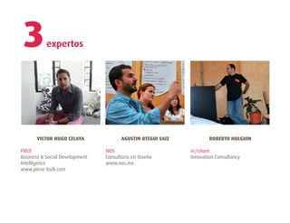 3         expertos




       VICTOR HUGO CELAYA              AGUSTIN OTEGUI SAIZ           ROBERTO HOLGUIN

PIECE                           NOS                          in/situm
Business & Social Development   Consultoría en Diseño        Innovation Consultancy
Intelligence                    www.nos.mx
www.piece-bsdi.com
 