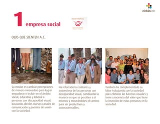 1          empresa social

OJOS QUE SIENTEN A.C.




Su misión es cambiar percepciones     Ha reforzado la confianza y         También ha complementado su
de manera innovadora para lograr      autoestima de las personas con      labor trabajando con la sociedad
empoderar e incluir en el ámbito      discapacidad visual, cambiando la   para eliminar las barreras visuales y
social, educativo y laboral a         manera en que se perciben a sí      tome conciencia del valor que tiene
personas con discapacidad visual;     mismos y mostrándoles el camino     la inserción de estas personas en la
buscando abrirles nuevos canales de   para ser productivos y              sociedad.
comunicación y puentes de unión       autosustentables.
con la sociedad.
 