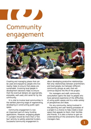 Community
engagement




Creating and managing places that can           about developing productive relationships.
be used and enjoyed by people who live          Not only relationships between practitioners
nearby helps to ensure that places are          and local people, but between different
sustainable. Involving local people in          community groups as well, that will
development decisions helps to ensure           continue beyond the life of the project.
that the eventual designs are appropriate,         For managers and staff, community
enjoyable, well used, and cared for by the      consultation opens the door to people who
community.                                      have personal experience of the difficulties
  It is vital to involve local communities in   of using public spaces and to a wide variety
the earliest planning stage of regenerating,    of perspectives and ideas.
developing or constructing public open             For any community, being involved in
space.                                          the planning and user-testing processes of
   Community engagement is now                  a project is a chance to help create a local
an important part of many funding               space that appeals to them, their families
applications. However, engaging people          and friends. It is also a chance to gain an
in a project should be more than a ‘tick        understanding of the constraints that site
box’ activity to satisfy potential funders.     managers face.
Successful community engagement is
                                                                                               1
 