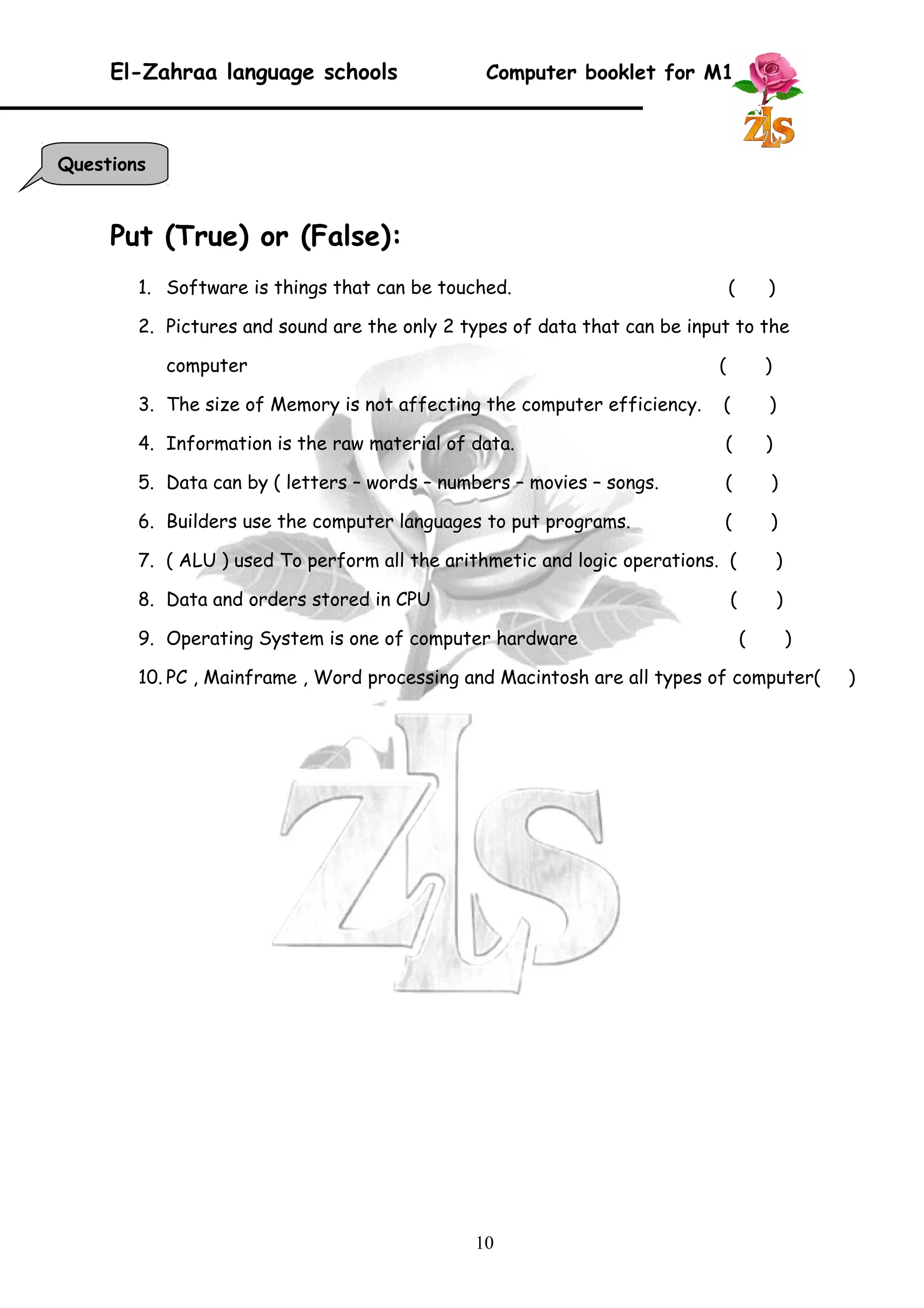 El-Zahraa language schools Computer booklet for M1 
Put (True) or (False): 
1. Software is things that can be touched. ( ) 
2. Pictures and sound are the only 2 types of data that can be input to the 
computer ( ) 
3. The size of Memory is not affecting the computer efficiency. ( ) 
4. Information is the raw material of data. ( ) 
5. Data can by ( letters – words – numbers – movies – songs. ( ) 
6. Builders use the computer languages to put programs. ( ) 
7. ( ALU ) used To perform all the arithmetic and logic operations. ( ) 
8. Data and orders stored in CPU ( ) 
9. Operating System is one of computer hardware ( ) 
10. PC , Mainframe , Word processing and Macintosh are all types of computer( ) 
10 
Questions 
 