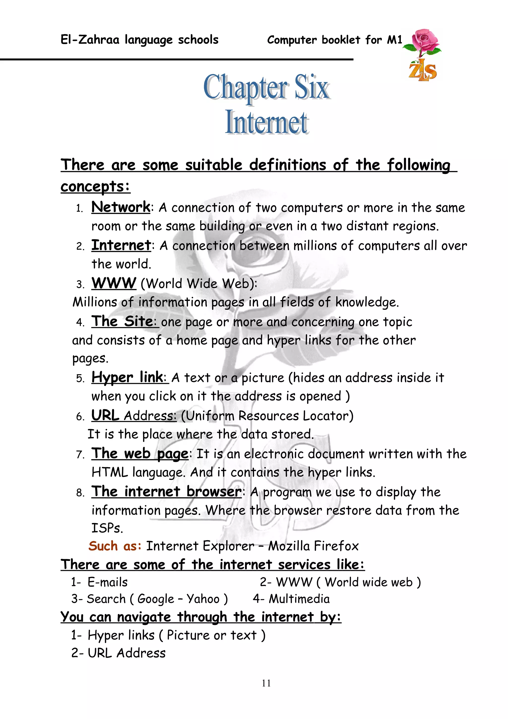 El-Zahraa language schools Computer booklet for M1 
There are some suitable definitions of the following 
concepts: 
1. Network : A connection of two computers or more in the same 
room or the same building or even in a two distant regions. 
2. Internet : A connection between millions of computers all over 
the world. 
3. WWW (World Wide Web): 
Millions of information pages in all fields of knowledge. 
4. The Site : one page or more and concerning one topic 
and consists of a home page and hyper links for the other 
pages. 
5. Hyper link : A text or a picture (hides an address inside it 
when you click on it the address is opened ) 
6. URL Address : (Uniform Resources Locator) 
It is the place where the data stored. 
7. The web page : It is an electronic document written with the 
HTML language. And it contains the hyper links. 
8. The internet browser : A program we use to display the 
information pages. Where the browser restore data from the 
ISPs. 
Such as: Internet Explorer – Mozilla Firefox 
There are some of the internet services like: 
1- E-mails 2- WWW ( World wide web ) 
3- Search ( Google – Yahoo ) 4- Multimedia 
You can navigate through the internet by : 
1- Hyper links ( Picture or text ) 
2- URL Address 
11 
 