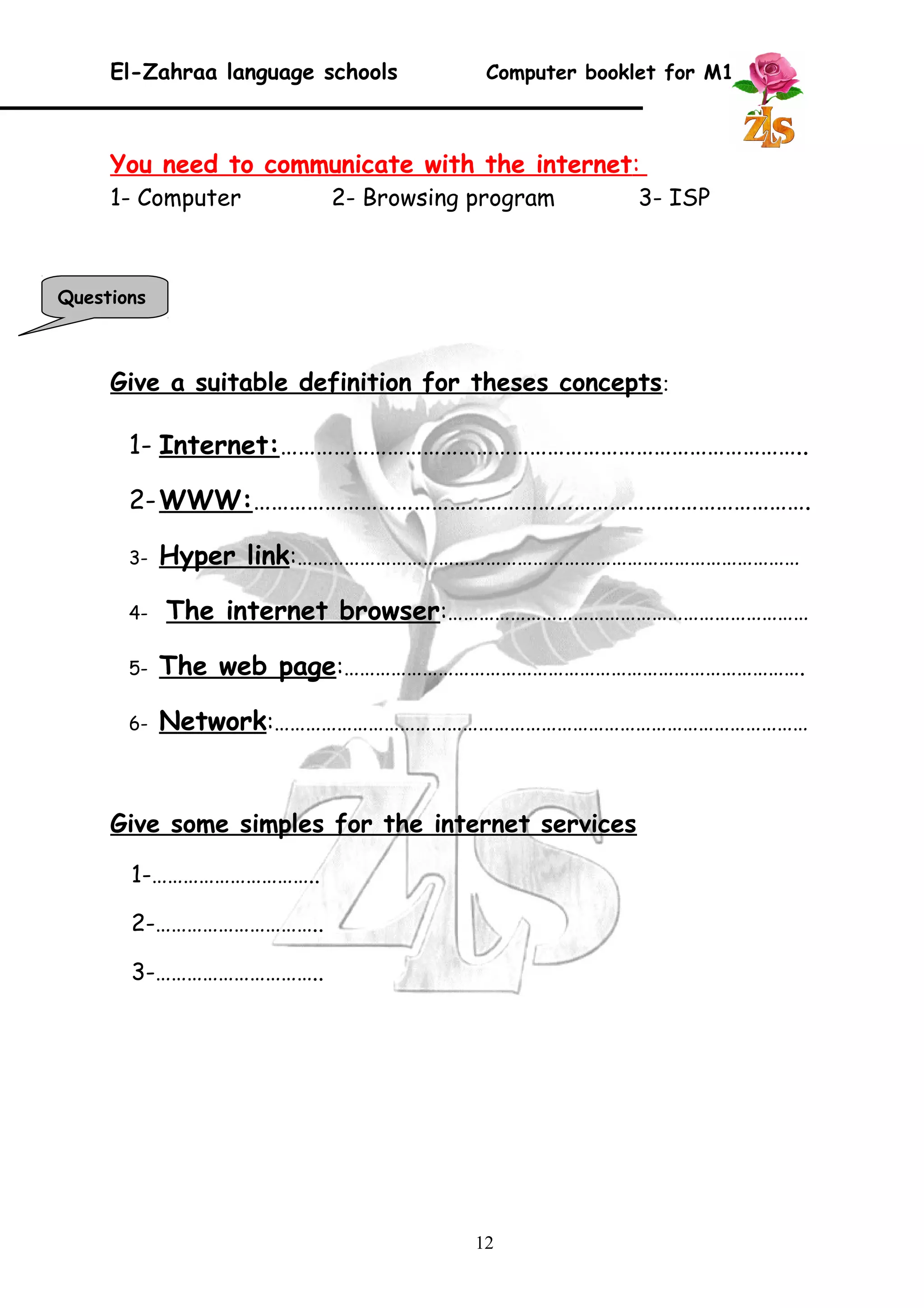 El-Zahraa language schools Computer booklet for M1 
You need to communicate with the internet : 
1- Computer 2- Browsing program 3- ISP 
Give a suitable definition for theses concepts: 
1- Internet :…………………………………………………………………………….. 
2- WWW :…………………………………………………………………………………. 
3- Hyper link :…………………………………………………………………………………… 
4- The internet browser:…………………………………………………………… 
5- The web page :……………………………………………………………………………. 
6- Network :………………………………………………………………………………………… 
Give some simples for the internet services 
1-………………………….. 
2-………………………….. 
3-………………………….. 
12 
Questions 
 