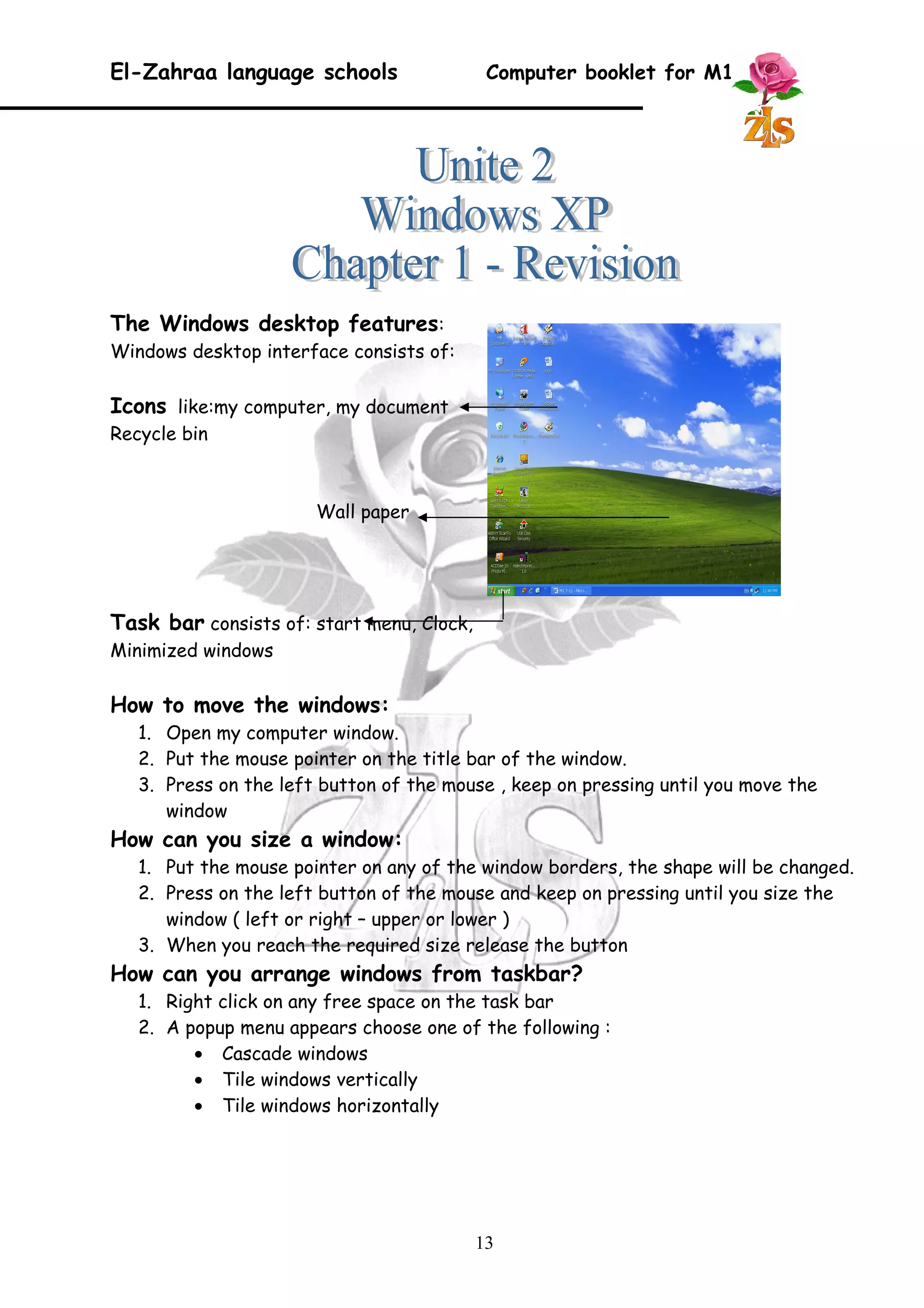 El-Zahraa language schools Computer booklet for M1 
The Windows desktop features: 
Windows desktop interface consists of: 
Icons like:my computer, my document 
Recycle bin 
Wall paper 
Task bar consists of: start menu, Clock, 
Minimized windows 
How to move the windows: 
1. Open my computer window. 
2. Put the mouse pointer on the title bar of the window. 
3. Press on the left button of the mouse , keep on pressing until you move the 
window 
How can you size a window: 
1. Put the mouse pointer on any of the window borders, the shape will be changed. 
2. Press on the left button of the mouse and keep on pressing until you size the 
window ( left or right – upper or lower ) 
3. When you reach the required size release the button 
How can you arrange windows from taskbar? 
1. Right click on any free space on the task bar 
2. A popup menu appears choose one of the following : 
· Cascade windows 
· Tile windows vertically 
· Tile windows horizontally 
13 
 