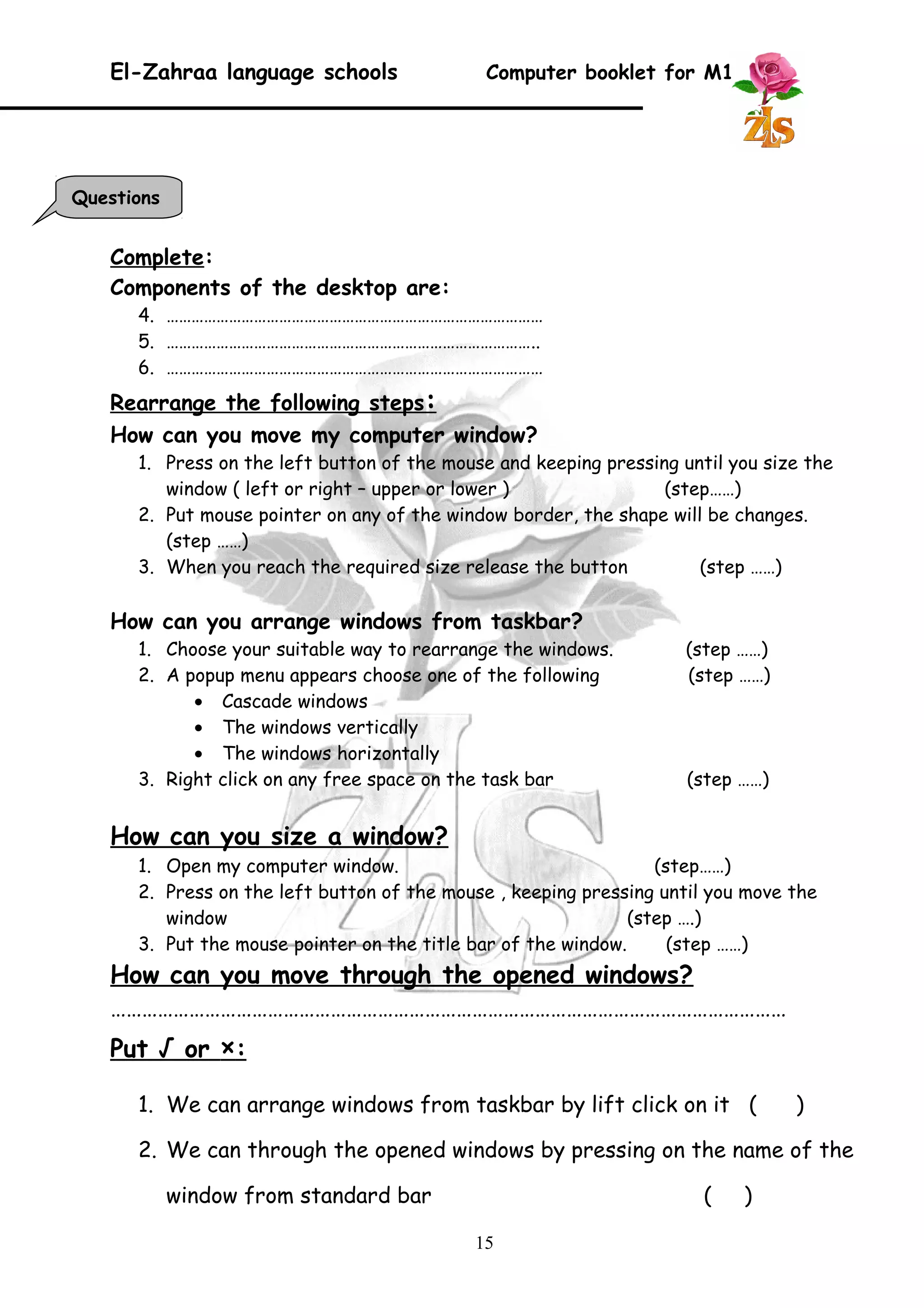 El-Zahraa language schools Computer booklet for M1 
Complete: 
Components of the desktop are: 
4. ……………………………………………………………………………… 
5. …………………………………………………………………………….. 
6. ……………………………………………………………………………… 
Rearrange the following steps : 
How can you move my computer window? 
1. Press on the left button of the mouse and keeping pressing until you size the 
window ( left or right – upper or lower ) (step……) 
2. Put mouse pointer on any of the window border, the shape will be changes. 
(step ……) 
3. When you reach the required size release the button (step ……) 
How can you arrange windows from taskbar? 
1. Choose your suitable way to rearrange the windows. (step ……) 
2. A popup menu appears choose one of the following (step ……) 
· Cascade windows 
· The windows vertically 
· The windows horizontally 
3. Right click on any free space on the task bar (step ……) 
How can you size a window? 
1. Open my computer window. (step……) 
2. Press on the left button of the mouse , keeping pressing until you move the 
window (step ….) 
3. Put the mouse pointer on the title bar of the window. (step ……) 
How can you move through the opened windows? 
………………………………………………………………………………………………………………… 
Put √ or × : 
1. We can arrange windows from taskbar by lift click on it ( ) 
2. We can through the opened windows by pressing on the name of the 
window from standard bar ( ) 
15 
Questions 
 