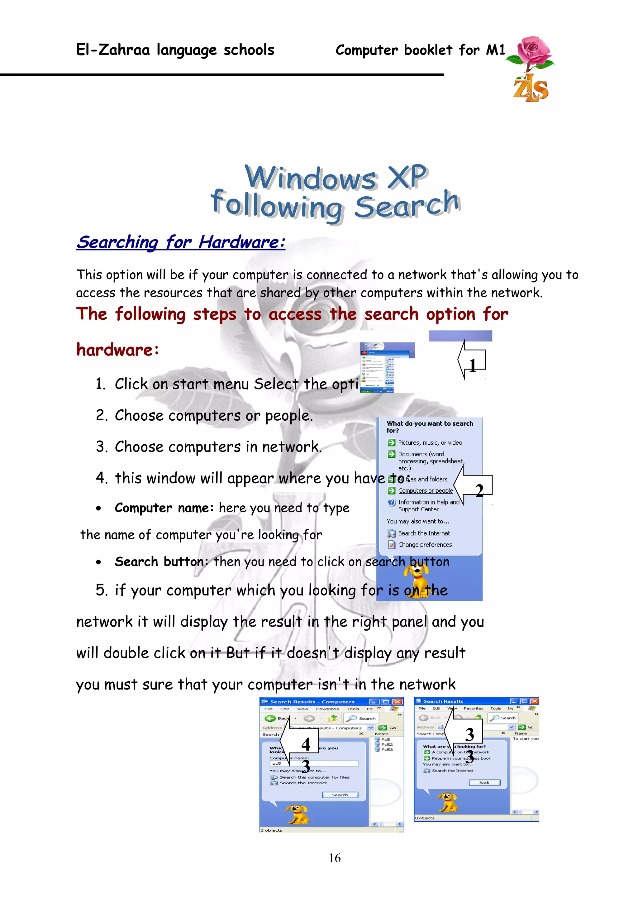 El-Zahraa language schools Computer booklet for M1 
Searching for Hardware: 
This option will be if your computer is connected to a network that's allowing you to 
access the resources that are shared by other computers within the network. 
The following steps to access the search option for 
hardware: 
1. Click on start menu Select the option search 
2. Choose computers or people. 
3. Choose computers in network. 
4. this window will appear where you have to: 
· Computer name: here you need to type 
the name of computer you're looking for 
· Search button: then you need to click on search button 
5. if your computer which you looking for is on the 
network it will display the result in the right panel and you 
will double click on it But if it doesn't display any result 
you must sure that your computer isn't in the network 
16 
1 
2 
3 
4 3 
3 
 