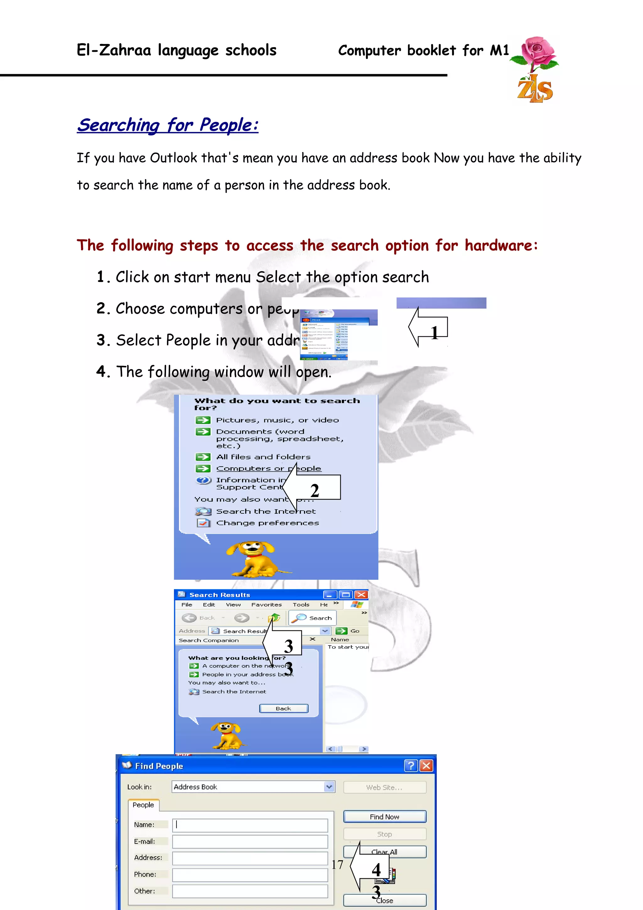 El-Zahraa language schools Computer booklet for M1 
Searching for People: 
If you have Outlook that's mean you have an address book Now you have the ability 
to search the name of a person in the address book. 
The following steps to access the search option for hardware: 
1. Click on start menu Select the option search 
2. Choose computers or people. 
3. Select People in your address book. 
4. The following window will open. 
17 
1 
2 
3 
3 
4 
3 
 