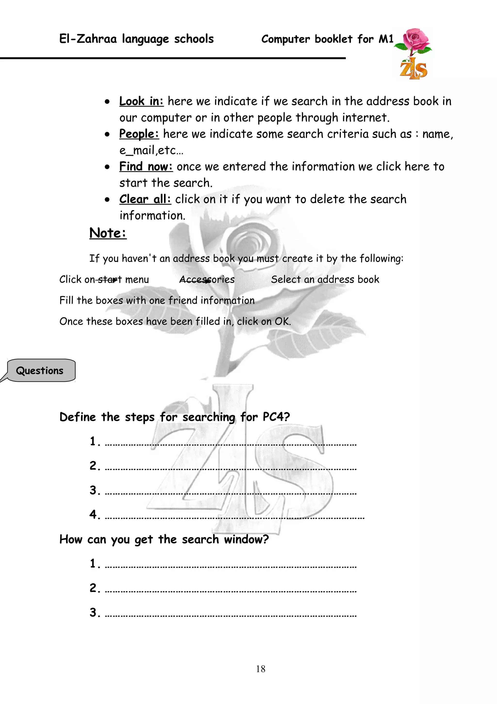El-Zahraa language schools Computer booklet for M1 
· Look in : here we indicate if we search in the address book in 
our computer or in other people through internet. 
· People : here we indicate some search criteria such as : name, 
e_mail,etc… 
· Find now : once we entered the information we click here to 
start the search. 
· Clear all : click on it if you want to delete the search 
information. 
Note: 
If you haven't an address book you must create it by the following: 
Click on start menu Accessories Select an address book 
Fill the boxes with one friend information 
Once these boxes have been filled in, click on OK. 
Define the steps for searching for PC4? 
1. …………………………………………………………………………………… 
2. …………………………………………………………………………………… 
3. …………………………………………………………………………………… 
4. ……………………………………………………………………………………… 
How can you get the search window? 
1. …………………………………………………………………………………… 
2. …………………………………………………………………………………… 
3. …………………………………………………………………………………… 
18 
Questions 
 