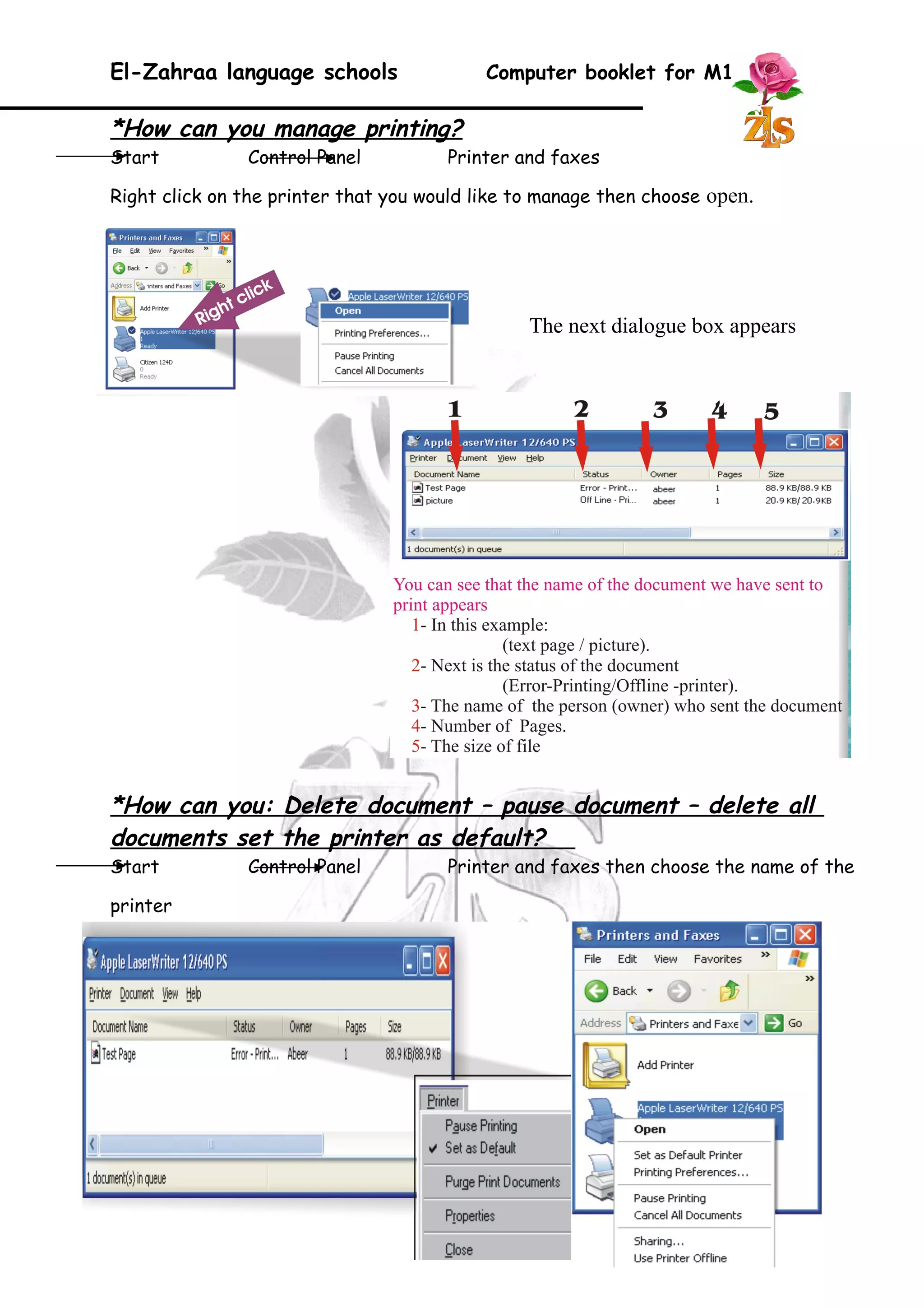 El-Zahraa language schools Computer booklet for M1 
*How can you manage printing? 
Start Control Panel Printer and faxes 
Right click on the printer that you would like to manage then choose open. 
The next dialogue box appears 
*How can you: Delete document – pause document – delete all 
documents set the printer as default? 
Start Control Panel Printer and faxes then choose the name of the 
printer 
20 
 