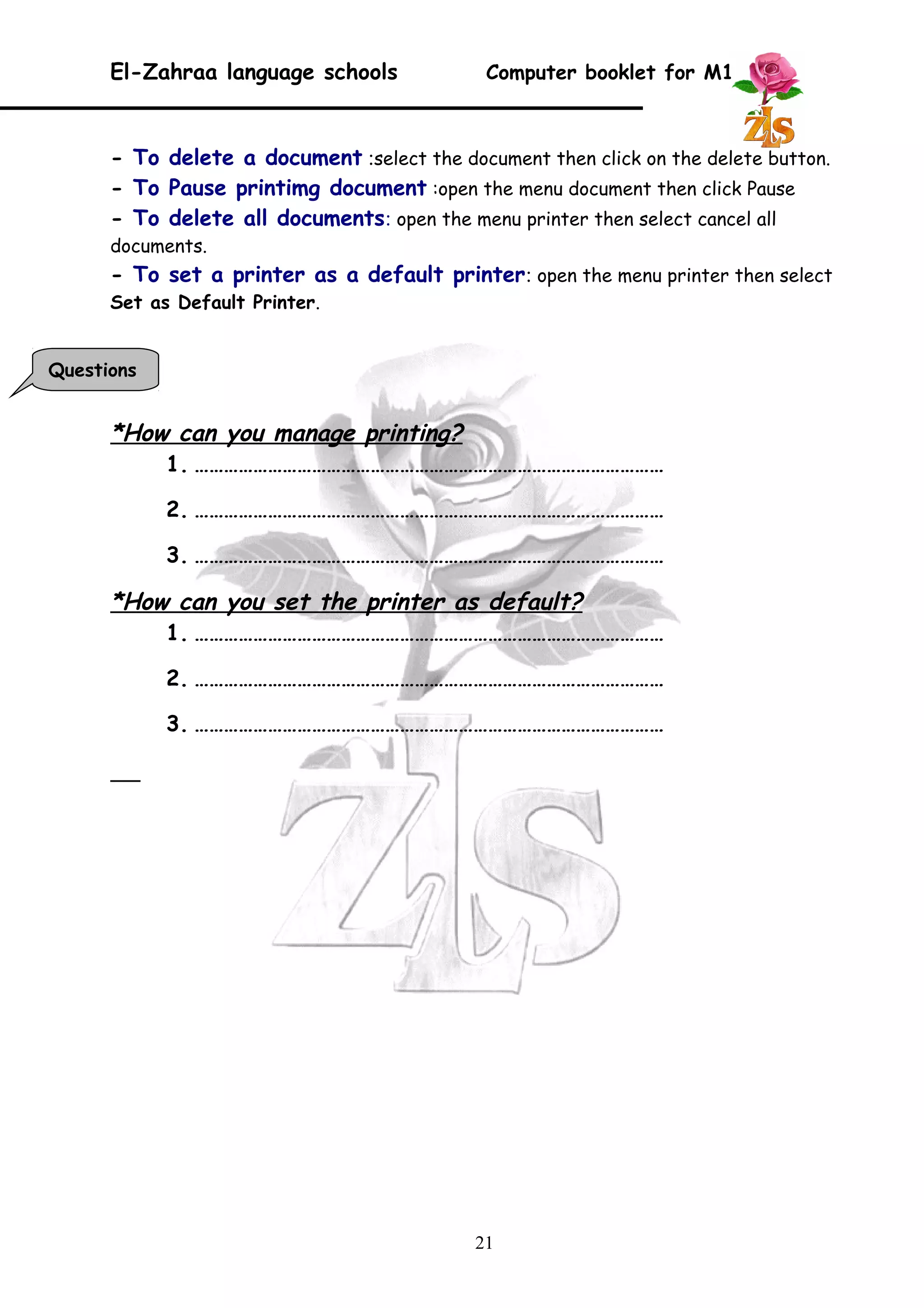 El-Zahraa language schools Computer booklet for M1 
- To delete a document :select the document then click on the delete button. 
- To Pause printimg document :open the menu document then click Pause 
- To delete all documents: open the menu printer then select cancel all 
documents. 
- To set a printer as a default printer: open the menu printer then select 
Set as Default Printer. 
*How can you manage printing? 
1. …………………………………………………………………………………… 
2. …………………………………………………………………………………… 
3. …………………………………………………………………………………… 
*How can you set the printer as default? 
1. …………………………………………………………………………………… 
2. …………………………………………………………………………………… 
3. …………………………………………………………………………………… 
21 
Questions 
 
