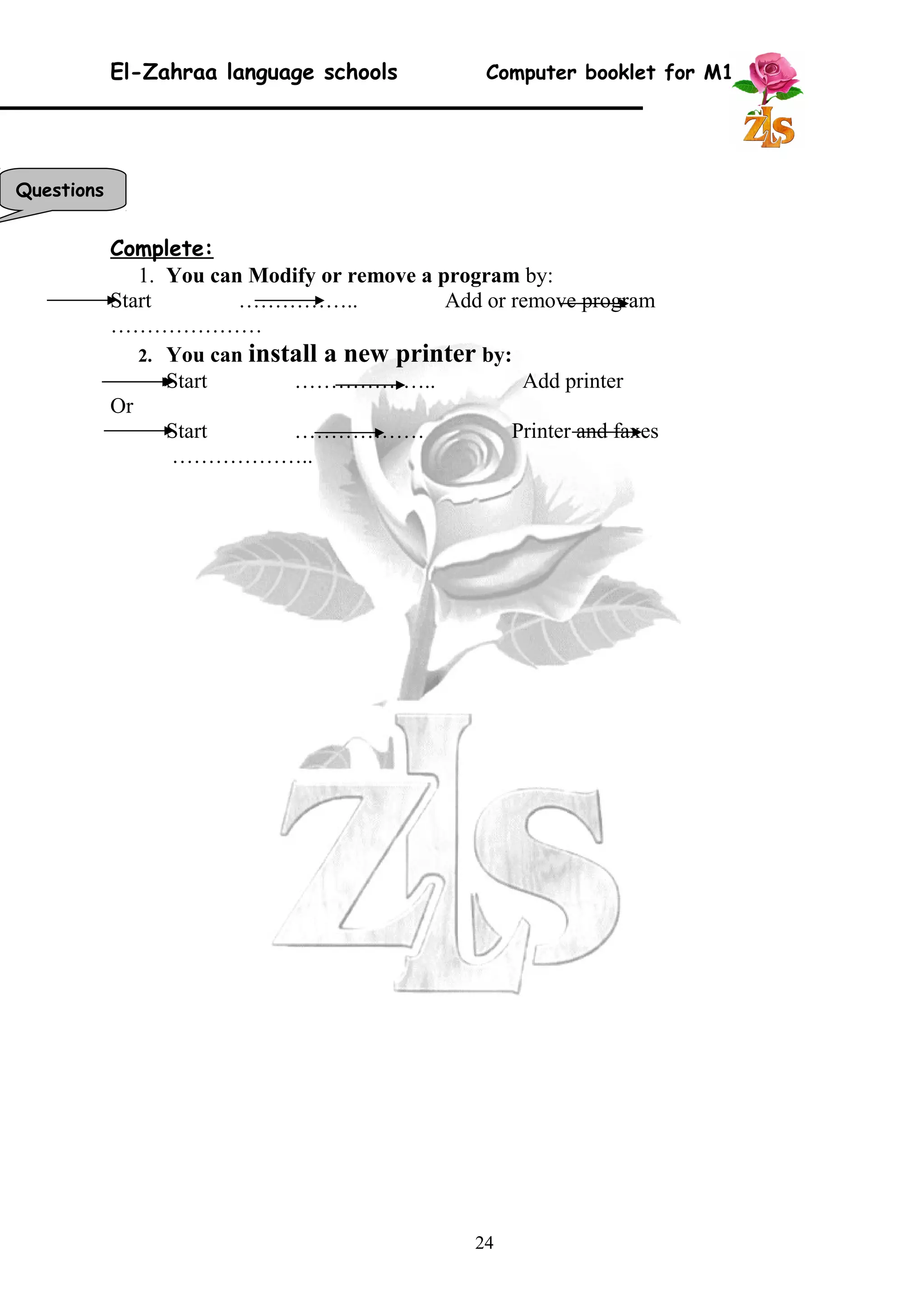 El-Zahraa language schools Computer booklet for M1 
Complete: 
1. You can Modify or remove a program by: 
Start …………….. Add or remove program 
………………… 
2. You can install a new printer by: 
Start ……………….. Add printer 
Or 
Start ……………… Printer and faxes 
……………….. 
24 
Questions 
 