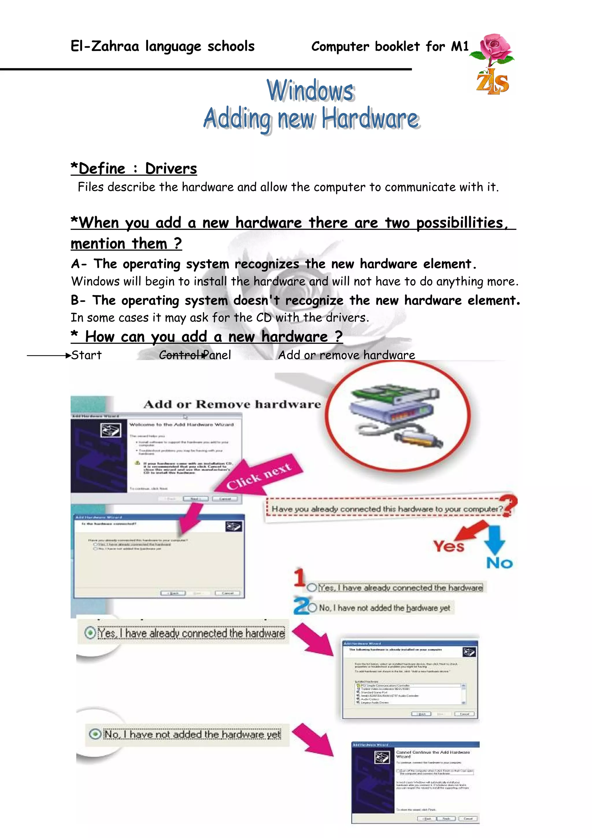 El-Zahraa language schools Computer booklet for M1 
*Define : Drivers 
Files describe the hardware and allow the computer to communicate with it. 
*When you add a new hardware there are two possibillities, 
mention them ? 
A- The operating system recognizes the new hardware element. 
Windows will begin to install the hardware and will not have to do anything more. 
B- The operating system doesn't recognize the new hardware element. 
In some cases it may ask for the CD with the drivers. 
* How can you add a new hardware ? 
Start Control Panel Add or remove hardware 
25 
 