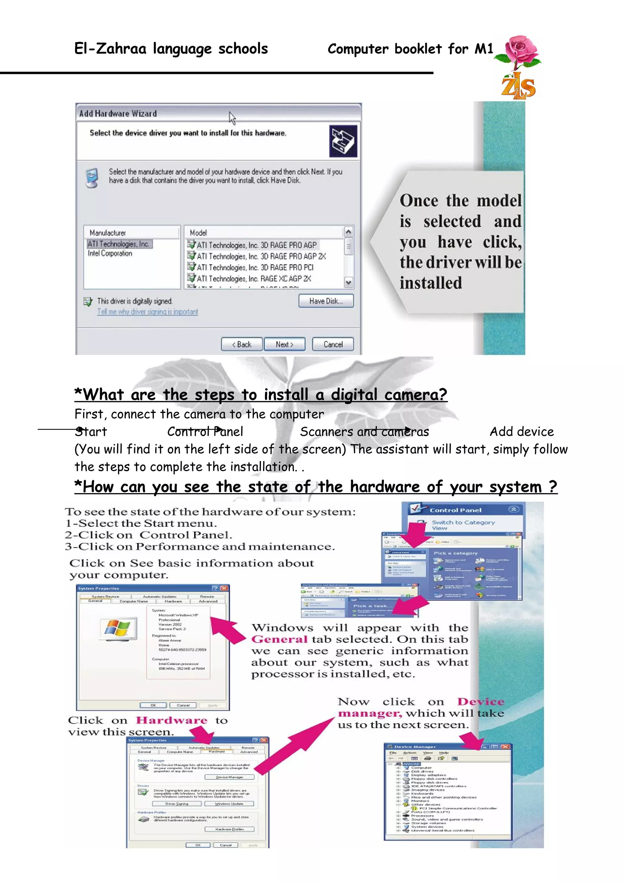 El-Zahraa language schools Computer booklet for M1 
*What are the steps to install a digital camera? 
First, connect the camera to the computer 
Start Control Panel Scanners and cameras Add device 
(You will find it on the left side of the screen) The assistant will start, simply follow 
the steps to complete the installation. . 
*How can you see the state of the hardware of your system ? 
26 
 