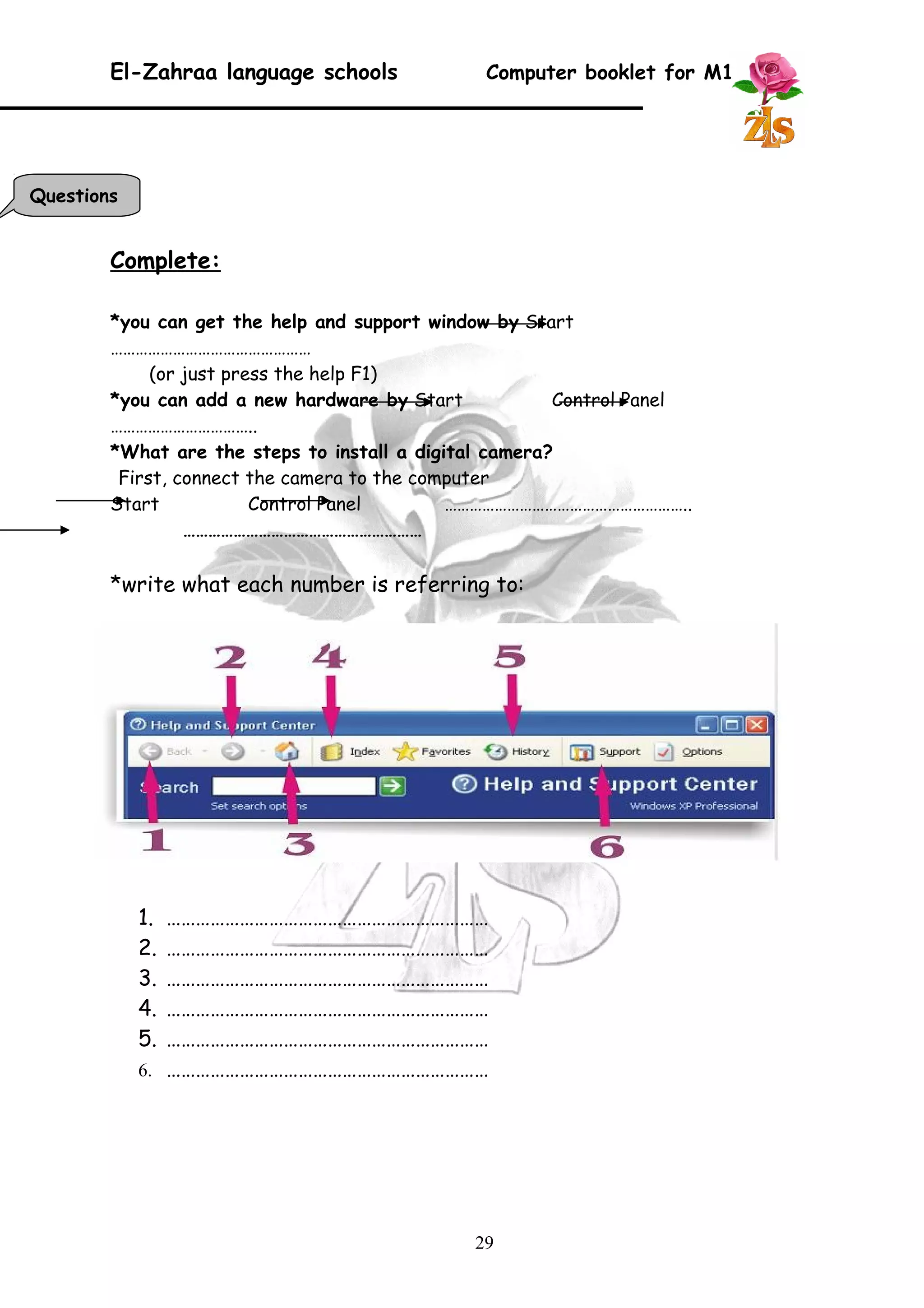 El-Zahraa language schools Computer booklet for M1 
Complete: 
*you can get the help and support window by Start 
………………………………………… 
(or just press the help F1) 
*you can add a new hardware by Start Control Panel 
…………………………….. 
*What are the steps to install a digital camera? 
First, connect the camera to the computer 
Start Control Panel ………………………………………………….. 
………………………………………………… 
*write what each number is referring to: 
1. ………………………………………………………… 
2. ………………………………………………………… 
3. ………………………………………………………… 
4. ………………………………………………………… 
5. ………………………………………………………… 
6. ………………………………………………………… 
29 
Questions 
