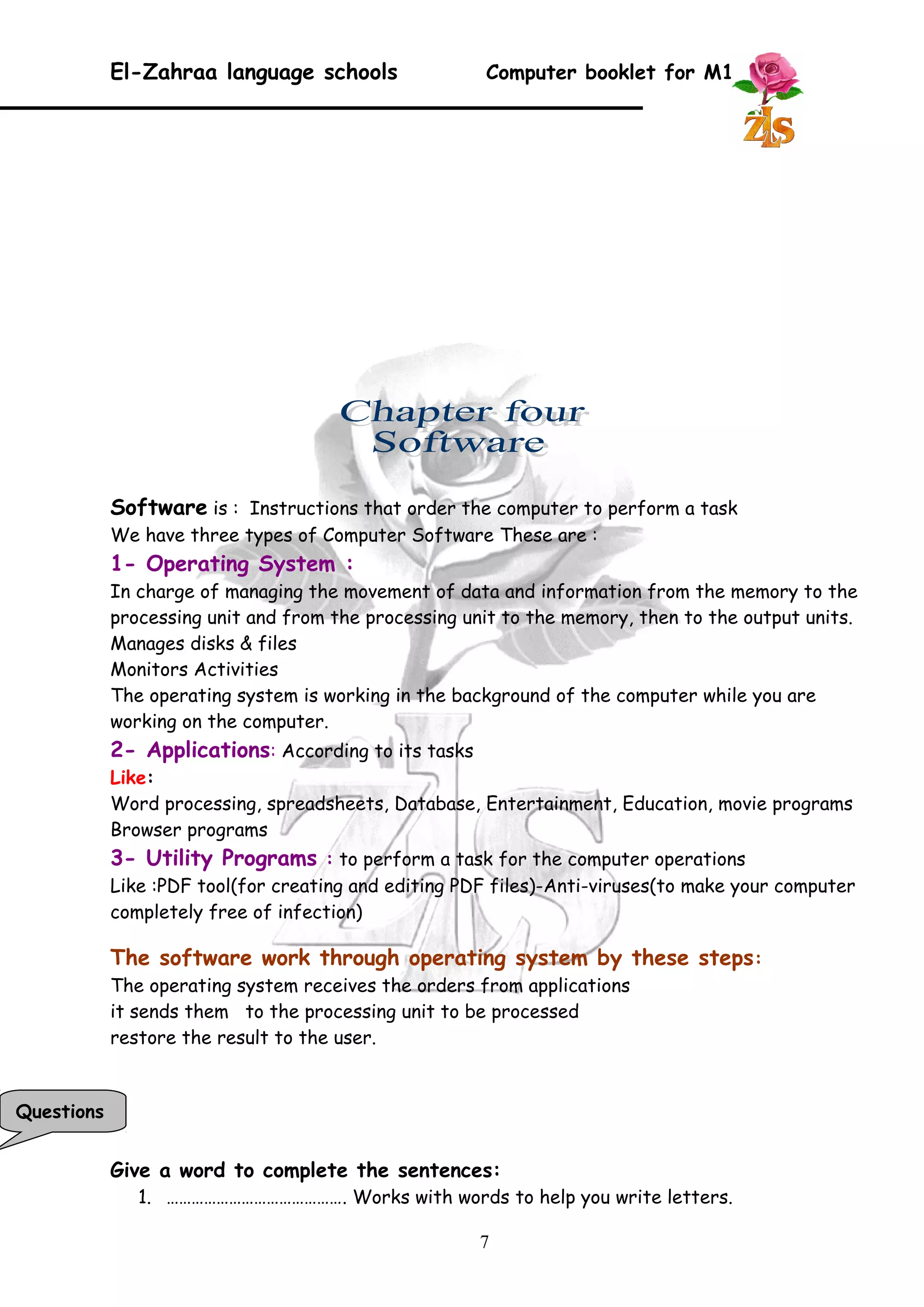 El-Zahraa language schools Computer booklet for M1 
Software is : Instructions that order the computer to perform a task 
We have three types of Computer Software These are : 
1- Operating System : 
In charge of managing the movement of data and information from the memory to the 
processing unit and from the processing unit to the memory, then to the output units. 
Manages disks & files 
Monitors Activities 
The operating system is working in the background of the computer while you are 
working on the computer. 
2- Applications: According to its tasks 
Like: 
Word processing, spreadsheets, Database, Entertainment, Education, movie programs 
Browser programs 
3- Utility Programs : to perform a task for the computer operations 
Like :PDF tool(for creating and editing PDF files)-Anti-viruses(to make your computer 
completely free of infection) 
The software work through operating system by these steps: 
The operating system receives the orders from applications 
it sends them to the processing unit to be processed 
restore the result to the user. 
Give a word to complete the sentences: 
1. ……………………………………. Works with words to help you write letters. 
7 
Questions 
 
