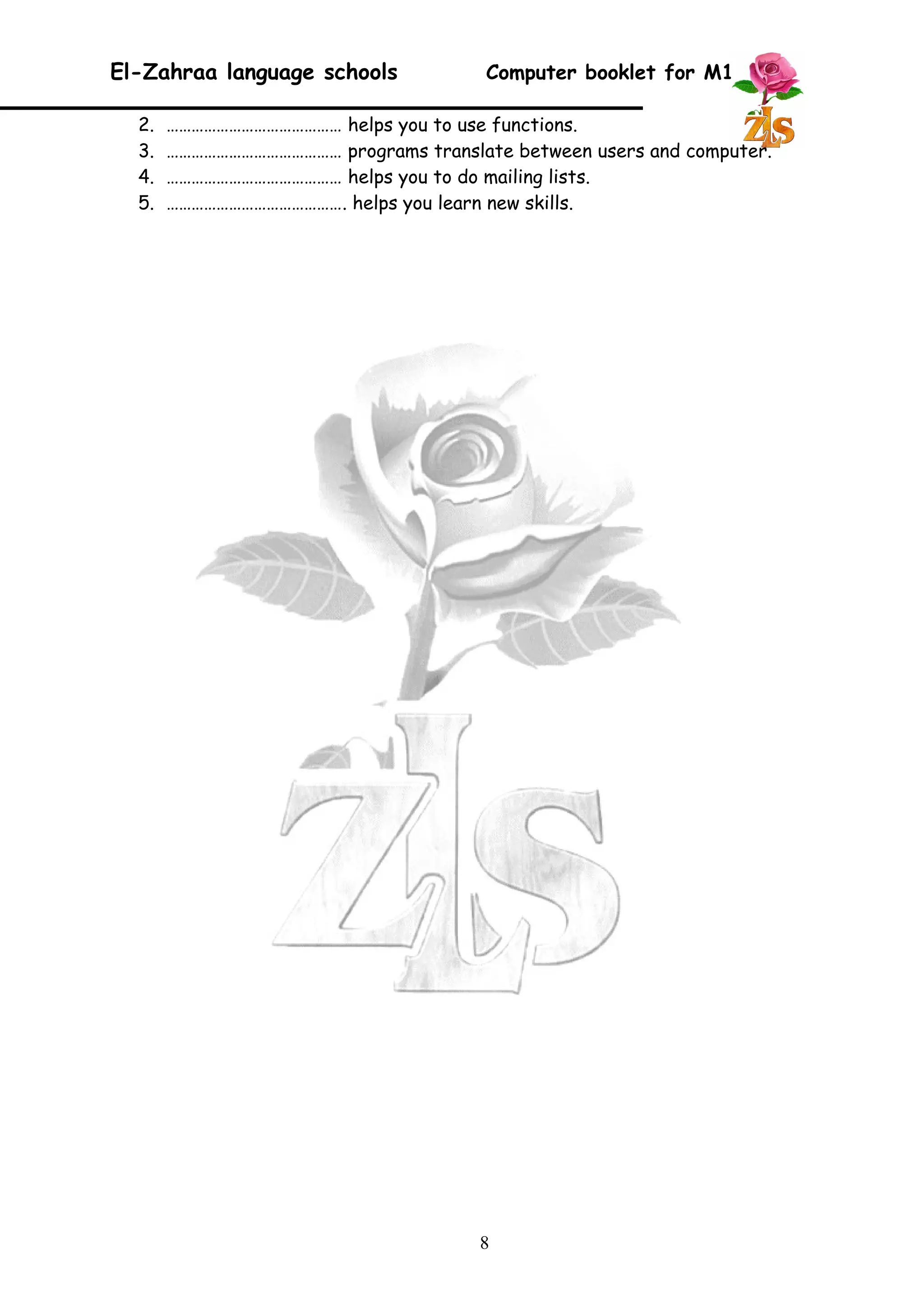El-Zahraa language schools Computer booklet for M1 
2. …………………………………… helps you to use functions. 
3. …………………………………… programs translate between users and computer. 
4. …………………………………… helps you to do mailing lists. 
5. ……………………………………. helps you learn new skills. 
8 
 