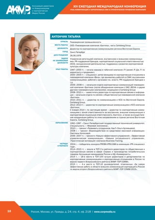 Россия, Москва, ул. Правды, д. 24, стр. 4, оф. 218 | www.corpmedia.ru10
XIV ЕЖЕГОДНАЯ МЕЖДУНАРОДНАЯ КОНФЕРЕНЦИЯ
«РОЛЬ КОММУНИКАЦИЙ И КОРПОРАТИВНЫХ СМИ В СТРАТЕГИЧЕСКОМ УПРАВЛЕНИИ КОМПАНИЕЙ»
АНТОНЧИК ТАТЬЯНА
ОТРАСЛЬ Пивоваренная промышленность
МЕСТО РАБОТЫ ООО «Пивоваренная компания «Балтика», часть Carlsberg Group
ДОЛЖНОСТЬ Директор по корпоративным коммуникациям региона Восточная Европа
ГОРОД Санкт-Петербург
ДАТА РОЖДЕНИЯ 26.06.1976
ЗАДАЧИ
НА ЗАНИМАЕМОЙ
ДОЛЖНОСТИ
Управление репутацией компании, внутренними и внешними коммуникаци-
ями, PR-поддержкой брендов, корпоративной социальной ответственностью
(КСО), экскурсионной деятельностью, поддержка и развитие корпоративной
культуры компании.
ОПЫТ РАБОТЫ 1997–2000 гг. – начала карьеру в табачной компании JTI (ранее «Р. Дж. Р. по
маркетингу и продажам»).
2000–2005 гг. – специалист, затем менеджер по корпоративным отношениям в
пивоваренной компании «Вена», где занималась работой со СМИ, внутренними
коммуникациями, работой с органами гос. власти, PR-поддержкой брендов и
т.д.
2006–2008 гг. – начальник отдела корпоративных коммуникаций пивоварен-
ной компании «Балтика» (после объединения компании с ОАО «ВЕНА» и двумя
другими пивоваренными компаниями, входящими в Carlsberg Group)
2008–2010 гг. – заместитель директора по корпоративным связям и информа-
ции – начальник отдела по связям с общественностью пивоваренной компании
«Балтика».
2010–2011 гг. – директор по коммуникациям и КСО по Восточной Европе,
Carlsberg Group.
2012–2013 гг. – директор по корпоративным коммуникациям и КСО компании
«Балтика».
С января 2014 г. по настоящее время – директор по корпоративным комму-
никациям с зоной ответственности за внутренние, внешние коммуникации и
корпоративную социальную ответственность «Балтики», а также за осуществле-
ние координации работы по этим направлениям в странах региона Восточная
Европа, Carlsberg Group.
ОБРАЗОВАНИЕ 1992–1997 – Санкт-Петербургский государственный технический университет,
специальность – «Мировая экономика».
2010 г. – тренинг «Развивать сотрудников. Как?» Ольги Артемьевой.
2008 г. – тренинг «Взаимодействие со средствами массовой информации»
Светланы Колосовой.
2006–2007 гг. – тренинги «Навыки эффективного управления», «Эффективная
управленческая коммуникация», «Навыки ситуационного управления»,
«Практическая мотивация» компании Business Training.
НАГРАДЫ
И РЕЙТИНГИ
2004 г. – победитель конкурса PROBA-IPRA GWA в номинации «PR-специалист
года».
2014–2015 гг. – вошла в ТОП-3 в рейтинге директоров по общественным и
корпоративным связям в сфере «Сервис и производство потребительских
товаров» Ассоциации менеджеров России и ИД «Коммерсантъ».
2014 г. – 18-е место в ТОП-100 лучших директоров и департаментов по
корпоративным коммуникациям и корпоративным отношениям в России по
версии первого Всероссийского рейтинга АКМР «TOP COMM».
2015 г. – 4-е место в ТОП-10 руководителей, отмеченных «За самую
эффективную работу в области внешних коммуникаций корпораций в России
по версии второго Всероссийского рейтинга АКМР «TOP-COMM-2015».
 