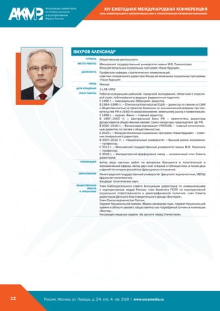 Россия, Москва, ул. Правды, д. 24, стр. 4, оф. 218 | www.corpmedia.ru12
XIV ЕЖЕГОДНАЯ МЕЖДУНАРОДНАЯ КОНФЕРЕНЦИЯ
«РОЛЬ КОММУНИКАЦИЙ И КОРПОРАТИВНЫХ СМИ В СТРАТЕГИЧЕСКОМ УПРАВЛЕНИИ КОМПАНИЕЙ»
ВИХРОВ АЛЕКСАНДР
ОТРАСЛЬ Общественная деятельность
МЕСТО РАБОТЫ Московский государственный университет имени М.В. Ломоносова;
Фонд региональных социальных программ «Наше будущее»
ДОЛЖНОСТЬ Профессор кафедры стратегических коммуникаций;
советник генерального директора Фонда региональных социальных программы
«Наше будущее»
ГОРОД Москва
ДАТА РОЖДЕНИЯ 11.08.1952
ОПЫТ РАБОТЫ Работал в редакциях районной, городской, молодежной, областной и отрасле-
вой газет, публиковался в ведущих федеральных изданиях.
С 1990 г. – еженедельник «Меркурий- редактор.
В 1994–1996 гг. – Chemonics International (США) – директор по связям со СМИ
и общественностью на проектах Комиссии по экономической реформе при пра-
вительстве РФ и USAID по макроэкономике, земельному рынку и приватизации.
С 1996 г. – журнал «Банк» – главный редактор.
В 1997–2000 гг. – Центральный банк РФ – заместитель директора
Департамента общественных связей, пресс-секретарь председателя ЦБ РФ.
В 2000–2015 гг. – Финансовая корпорация «УРАЛСИБ» – главный исполнитель-
ный директор по связям с общественностью.
С 2015 г. – Фонд региональных социальных программ «Наше будущее» – совет-
ник генерального директора.
В 2007–2010 гг. – «Национальный университет – Высшая школа экономики»
– профессор.
С 2012 г. – Московский государственный университет имени М.В. Ломоноса
– профессор.
С 2016 г. – Императорский фарфоровый завод – независимый член Совета
директоров.
ПУБЛИКАЦИИ Автор ряда научных работ по вопросам брендинга в политической и
экономической сферах. Автор двух книг очерков и публицистики, а также двух
изданий по истории российско-французских отношений.
ОБРАЗОВАНИЕ Ленинградский государственный университет (факультет журналистики), МВПШ
(факультет политологии).
Кандидат политических наук.
ОБЩЕСТВЕННАЯ
РАБОТА
И ПРИЗНАНИЕ
Член Наблюдательного совета Ассоциации директоров по коммуникациям
и корпоративным медиа России; член Комитета РСПП по корпоративной
социальной ответственности и демографической политике; член Совета
директоров Детского благотворительного фонда «Виктория».
Член Союза журналистов России.
Лауреат Национальной премии «Медиа-менеджер года», лауреат Национальной
премии в области связей с общественностью «Серебряный лучник» в номинации
«Мастер».
Награжден медалью ордена «За заслуги перед Отечеством».
 