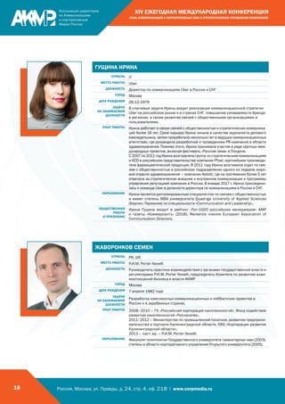 Россия, Москва, ул. Правды, д. 24, стр. 4, оф. 218 | www.corpmedia.ru16
XIV ЕЖЕГОДНАЯ МЕЖДУНАРОДНАЯ КОНФЕРЕНЦИЯ
«РОЛЬ КОММУНИКАЦИЙ И КОРПОРАТИВНЫХ СМИ В СТРАТЕГИЧЕСКОМ УПРАВЛЕНИИ КОМПАНИЕЙ»
ГУЩИНА ИРИНА
ОТРАСЛЬ IT
МЕСТО РАБОТЫ Uber
ДОЛЖНОСТЬ Директор по коммуникациям Uber в России и СНГ
ГОРОД Москва
ДАТА РОЖДЕНИЯ 28.12.1979
ЗАДАЧИ
НА ЗАНИМАЕМОЙ
ДОЛЖНОСТИ
В ключевые задачи Ирины входит реализация коммуникационной стратегии
Uber на российском рынке и в странах СНГ, повышение узнаваемости бренда
в регионах, а также развитие связей с общественными организациями и
пользователями.
ОПЫТ РАБОТЫ Ирина работает в сфере связей с общественностью и стратегических коммуника-
ций более 16 лет. Свою карьеру Ирина начала в качестве журналиста делового
еженедельника, затем проработала несколько лет в ведущих коммуникационных
агентствах, где руководила разработкой и проведением PR-кампаний в области
здравоохранения. Помимо этого, Ирина принимала участие в ряде крупных меж-
дународных проектов, включая фестиваль «Русская зима» в Лондоне.
С 2007 по 2011 год Ирина возглавляла группу по стратегическим коммуникациям
и КСО в российском представительстве компании Pfizer, крупнейшем производи-
теле фармацевтической продукции. В 2011 году Ирина возглавила отдел по свя-
зям с общественностью в российском подразделении одного из лидеров миро-
вой отрасли здравоохранения – компании Abbott, где на протяжении более 5 лет
отвечала за стратегические внешние и внутренние коммуникации и программы
управления репутацией компании в России. В январе 2017 г. Ирина присоедини-
лась к команде Uber в должности директора по коммуникациям в России и СНГ.
ОБРАЗОВАНИЕ Ирина является дипломированным специалистом по связям с общественностью
и имеет степень MBA университета Quadriga University of Applied Sciences
(Берлин, Германия) по специальности «Communication and Leadership».
ОБЩЕСТВЕННАЯ
РАБОТА
И ПРИЗНАНИЕ
Ирина Гущина входит в рейтинг «Топ-1000 российских менеджеров» АМР
и газеты «Коммерсантъ» (2016). Является членом European Association of
Communication Directors.
ЖАВОРОНКОВ СЕМЕН
ОТРАСЛЬ PR, GR
МЕСТО РАБОТЫ Р.И.М. Porter Novelli
ДОЛЖНОСТЬ Руководитель практики взаимодействия с органами государственной власти и
регуляторами Р.И.М. Porter Novelli, председатель Комитета по развитию взаи-
моотношений бизнеса и власти АКМР
ГОРОД Москва
ДАТА РОЖДЕНИЯ 7 апреля 1982 года
ЗАДАЧИ
НА ЗАНИМАЕМОЙ
ДОЛЖНОСТИ
Разработка комплексных коммуникационных и лоббистских проектов в
России и в зарубежных странах.
ОПЫТ РАБОТЫ 2008–2010 – ГК «Российская корпорация нанотехнологий», Фонд содействия
развитию нанотехнологий «Роснанотех».
2011–2012 – Министерство по промышленной политике, развитию предприни-
мательства и торговли Калининградской области, ОАО «Корпорация развития
Калининградской области».
2013 – наст. вр. – Р.И.М. Porter Novelli.
ОБРАЗОВАНИЕ Факультет политологии Государственного университета гуманитарных наук (2003),
степень в области корпоративного управления Открытого университета (2005).
 