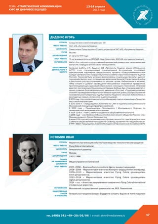 тел.: (495) 741•49•20/05/06 | e-mail: akmr@medianews.ru 17
ТЕМА: «СТРАТЕГИЧЕСКИЕ КОММУНИКАЦИИ:
КУРС НА ЦИФРОВОЕ БУДУЩЕЕ»
13-14 апреля
2017 года
ДИДЕНКО ИГОРЬ
ОТРАСЛЬ Средства массовой информации, GR
МЕСТО РАБОТЫ ЗАО «ИД «Аргументы Недели»
ДОЛЖНОСТЬ Заместитель Председателя Совета директоров ЗАО «ИД «Аргументы Недели»
ГОРОД Москва
ДАТА РОЖДЕНИЯ 27 августа 1979 года
ОПЫТ РАБОТЫ 15 лет в медиаотрасли (ЗАО ИД «Мир Новостей», ЗАО ИД «Аргументы Недели»).
ОБРАЗОВАНИЕ МАТИ – Российский государственный технический университет, экономический
факультет, кафедра финансового менеджмента.
ОБЩЕСТВЕННАЯ
ДЕЯТЕЛЬНОСТЬ И
ЗАСЛУГИ
За время работы И.А. Диденко ИД «Аргументы Недели» вошел в Правление
АРПП, стал соучредителем Национальной Ассоциации Издателей,
официальным партнером федерального проекта «Предпринимательская
Среда» Центрального координационного совета сторонников партии «Единая
Россия». Также им были успешно реализованы социальные проекты: «Диалог
поколений» (выпуск книг, посвященных ветеранам Великой Отечественной войны
и бесплатно распространяемых по школам, вузам, библиотекам и музеям),
«Мир спорта и добра» (проведение масштабных спортивных праздников,
пропагандирующих здоровый образ жизни у молодого поколения), «Сможем
вместе!» (организация Национальной премии Добрых Дел «Сможем вместе!» с
целью развития благотворительного движения в России), «Подарим детям мир
знаний!» (проведение литературных вечеров в детских домах, распространение
познавательной литературы ИД «Аргументы Недели» в сельских библиотеках, в
многодетных семьях, интернатах и детских домах).
В 2015 году стал лауреатом конкурса «Менеджер года» в номинации «Средства
массовой информации».
В 2012–2016 гг. – Председатель Комитета по СМИ и издательской деятельности
Московской Ассоциации предпринимателей.
В 2009 году – Председатель Оргкомитета I Молодежного Форума по
антикризисной экономической политике.
В 2006–2016 гг. – член Совета Молодежной общественной палаты РФ.
С 2005 года – член Правления Вольного Экономического Общества России, член
Международного Союза Экономистов.
В июне 2005 года награжден медалью «Профессионал России» Мэрии Москвы и
Совета по общественным наградам РФ «За вклад в развитие PR в медиабизнесе».
В1999–2000гг.ПредседательКомитетаМолодежнойПарламентскойАссамблеиГДРФ.
ИСТОМИН ИВАН
ОТРАСЛЬ Маркетинг/организация событий/производство технологических продуктов
МЕСТО РАБОТЫ Flying Colors International
ДОЛЖНОСТЬ Генеральный директор
ГОРОД Москва
ДАТА РОЖДЕНИЯ 19.01.1986
ЗАДАЧИ
НА ЗАНИМАЕМОЙ
ДОЛЖНОСТИ
Общее управление компанией
ОПЫТ РАБОТЫ 2007–2008 – Business Communications Agency (аккаунт-менеджер).
2008–2009 – Маркетинговое агентство Амипринт (ведущий event-менеджер).
2009–2013 – Маркетинговое агентство Flying Colors (руководитель
event-департамента).
2013–2014 – Маркетинговое агентство Flying Colors (руководитель
digital-департамента).
2014 – н.в. – Агентство результативного маркетинга Flying Colors International
(генеральный директор).
ОБРАЗОВАНИЕ Московский государственный университет им. М.В. Ломоносова
ОБЩЕСТВЕННАЯ
РАБОТА
И ПРИЗНАНИЕ
Генеральный продюсер форума Engage me: Секреты Big Data в event-индустрии
 