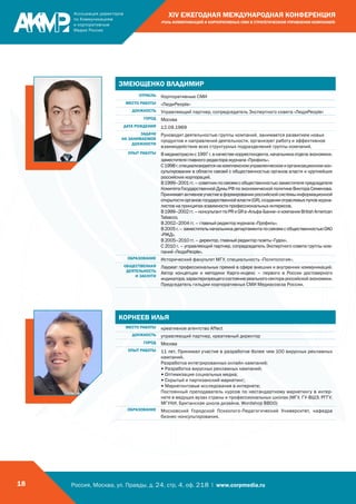 Россия, Москва, ул. Правды, д. 24, стр. 4, оф. 218 | www.corpmedia.ru18
XIV ЕЖЕГОДНАЯ МЕЖДУНАРОДНАЯ КОНФЕРЕНЦИЯ
«РОЛЬ КОММУНИКАЦИЙ И КОРПОРАТИВНЫХ СМИ В СТРАТЕГИЧЕСКОМ УПРАВЛЕНИИ КОМПАНИЕЙ»
ЗМЕЮЩЕНКО ВЛАДИМИР
ОТРАСЛЬ Корпоративные СМИ
МЕСТО РАБОТЫ «ЛюдиPeople»
ДОЛЖНОСТЬ Управляющий партнер, сопредседатель Экспертного совета «ЛюдиPeople»
ГОРОД Москва
ДАТА РОЖДЕНИЯ 12.09.1969
ЗАДАЧИ
НА ЗАНИМАЕМОЙ
ДОЛЖНОСТИ
Руководит деятельностью группы компаний, занимается развитием новых
продуктов и направлений деятельности, организует работу и эффективное
взаимодействие всех структурных подразделений группы компаний.
ОПЫТ РАБОТЫ Вмедиаотраслис1997г.вкачествекорреспондента,начальникаотделаэкономики,
заместителя главного редактора журнала «Профиль».
С1998г.специализируетсянакомплексномуправленческомиорганизационномкон-
сультировании в области связей с общественностью органов власти и крупнейших
российских корпораций.
В1999–2001гг.–советникпосвязямсобщественностьюзаместителяпредседателя
КомитетаГосударственнойДумыРФпоэкономическойполитикеВиктораСеменова.
Принимаетактивноеучастиевформированиироссийскойсистемыинформационной
открытостиоргановгосударственнойвласти(GR),созданииотраслевыхпуловжурна-
листов на принципах взаимности профессиональных интересов.
В1999–2002гг.–консультантпоPRиGRв«Альфа-Банке»икомпанииBritishAmerican
Tabaссo.
В 2002–2004 гг. – главный редактор журнала «Профиль».
В2005г.–заместительначальникадепартаментапосвязямсобщественностьюОАО
«РЖД».
В 2005–2010 гг. – директор, главный редактор газеты «Гудок».
С 2010 г. – управляющий партнер, сопредседатель Экспертного совета группы ком-
паний «ЛюдиPeople».
ОБРАЗОВАНИЕ Исторический факультет МГУ, специальность «Политология».
ОБЩЕСТВЕННАЯ
ДЕЯТЕЛЬНОСТЬ
И ЗАСЛУГИ
Лауреат профессиональных премий в сфере внешних и внутренних коммуникаций.
Автор концепции и методики Карго-индекс – первого в России достоверного
индикатора,характеризующегосостояниереальногосекторароссийскойэкономики.
Председатель гильдии корпоративных СМИ Медиасоюза России.
КОРНЕЕВ ИЛЬЯ
МЕСТО РАБОТЫ креативное агентство Affect
ДОЛЖНОСТЬ управляющий партнер, креативный директор
ГОРОД Москва
ОПЫТ РАБОТЫ 11 лет. Принимал участие в разработке более чем 100 вирусных рекламных
кампаний.
Разработка интегрированных онлайн-кампаний;
• Разработка вирусных рекламных кампаний;
• Оптимизация социальных медиа;
• Скрытый и партизанский маркетинг;
• Маркетинговые исследования в интернете;
Постоянный преподаватель курсов по нестандартному маркетингу в интер-
нете в ведущих вузах страны и профессиональных школах (МГУ, ГУ-ВШЭ, РГГУ,
МГУКИ, Британская школа дизайна, Wordshop BBDO)
ОБРАЗОВАНИЕ Московский Городской Психолого-Педагогический Университет, кафедра
бизнес-консультирования.
 